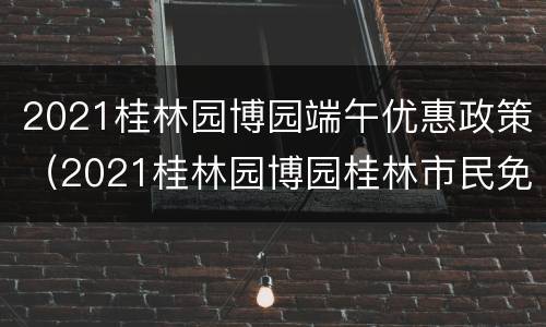 2021桂林园博园端午优惠政策（2021桂林园博园桂林市民免费吗）