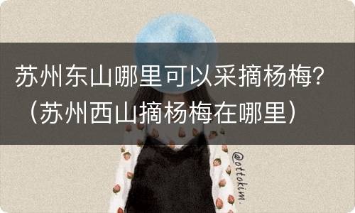 苏州东山哪里可以采摘杨梅？（苏州西山摘杨梅在哪里）
