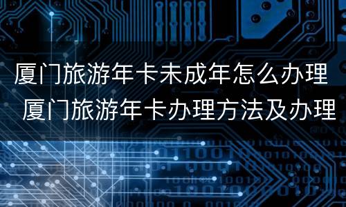 厦门旅游年卡未成年怎么办理 厦门旅游年卡办理方法及办理指南
