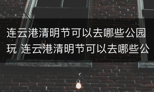 连云港清明节可以去哪些公园玩 连云港清明节可以去哪些公园玩儿