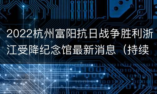2022杭州富阳抗日战争胜利浙江受降纪念馆最新消息（持续更新…）