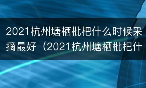 2021杭州塘栖枇杷什么时候采摘最好（2021杭州塘栖枇杷什么时候采摘最好呢）