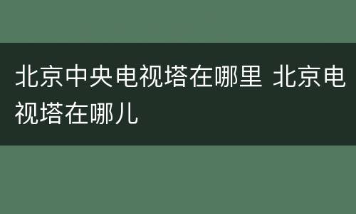 北京中央电视塔在哪里 北京电视塔在哪儿
