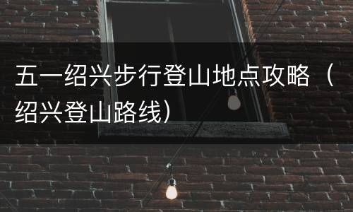 五一绍兴步行登山地点攻略（绍兴登山路线）