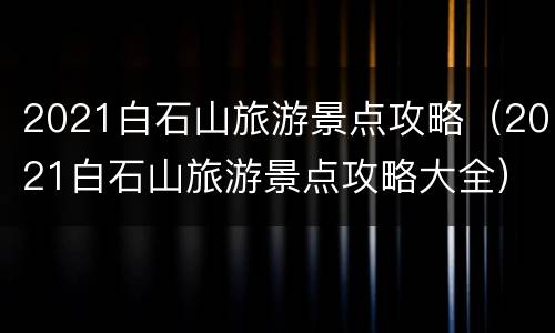 2021白石山旅游景点攻略（2021白石山旅游景点攻略大全）