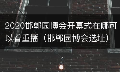 2020邯郸园博会开幕式在哪可以看重播（邯郸园博会选址）