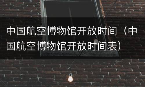 中国航空博物馆开放时间（中国航空博物馆开放时间表）