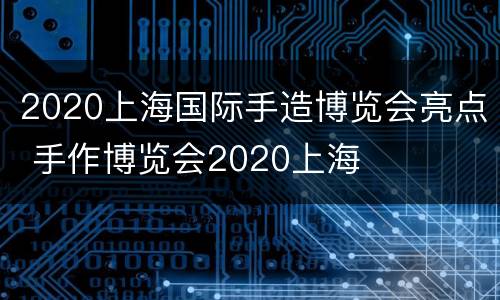 2020上海国际手造博览会亮点 手作博览会2020上海