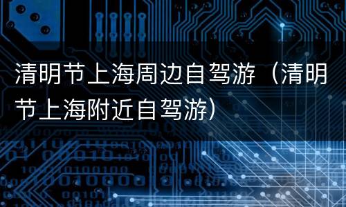 清明节上海周边自驾游（清明节上海附近自驾游）