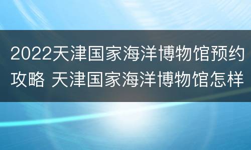 2022天津国家海洋博物馆预约攻略 天津国家海洋博物馆怎样预约