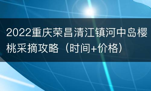 2022重庆荣昌清江镇河中岛樱桃采摘攻略（时间+价格）