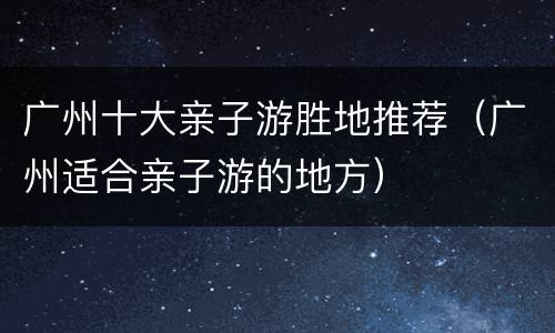 广州十大亲子游胜地推荐（广州适合亲子游的地方）