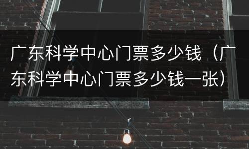 广东科学中心门票多少钱（广东科学中心门票多少钱一张）