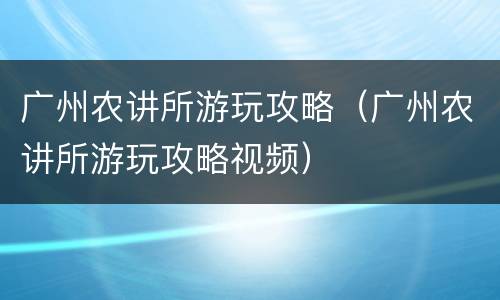 广州农讲所游玩攻略（广州农讲所游玩攻略视频）
