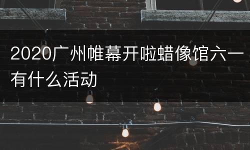 2020广州帷幕开啦蜡像馆六一有什么活动