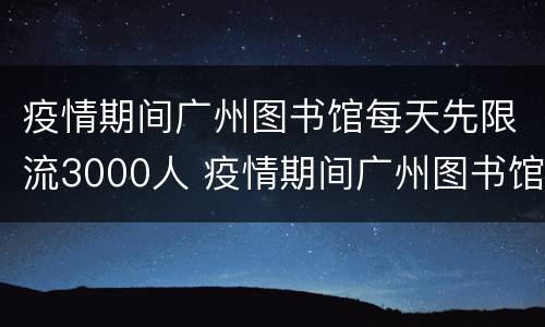 疫情期间广州图书馆每天先限流3000人 疫情期间广州图书馆开馆时间