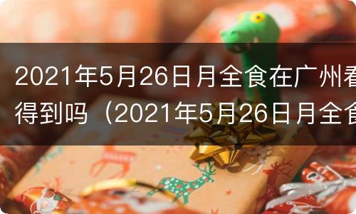 2021年5月26日月全食在广州看得到吗（2021年5月26日月全食食甚时间）