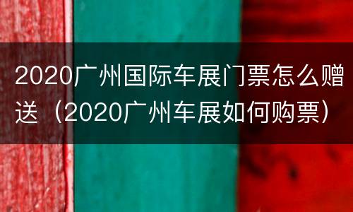 2020广州国际车展门票怎么赠送（2020广州车展如何购票）