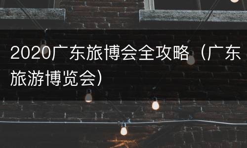 2020广东旅博会全攻略（广东旅游博览会）