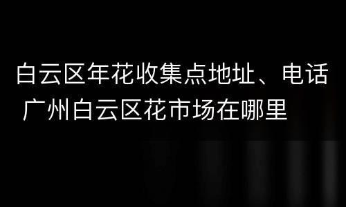 白云区年花收集点地址、电话 广州白云区花市场在哪里