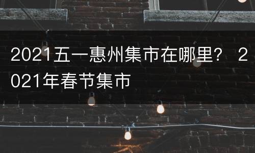 2021五一惠州集市在哪里？ 2021年春节集市