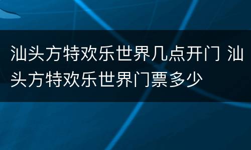 汕头方特欢乐世界几点开门 汕头方特欢乐世界门票多少