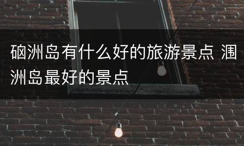 硇洲岛有什么好的旅游景点 涠洲岛最好的景点