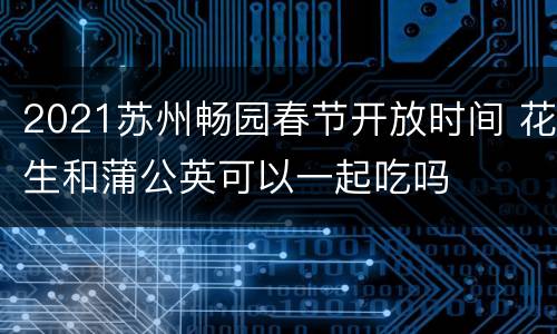 2021苏州畅园春节开放时间 花生和蒲公英可以一起吃吗