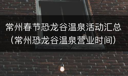 常州春节恐龙谷温泉活动汇总（常州恐龙谷温泉营业时间）