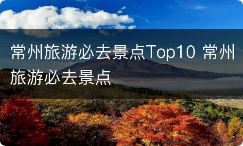 常州旅游必去景点Top10 常州旅游必去景点