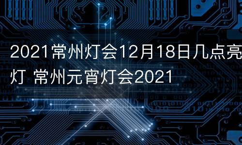 2021常州灯会12月18日几点亮灯 常州元宵灯会2021