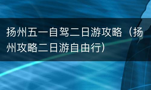 扬州五一自驾二日游攻略（扬州攻略二日游自由行）