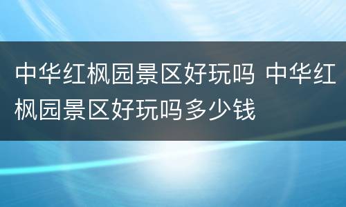 中华红枫园景区好玩吗 中华红枫园景区好玩吗多少钱