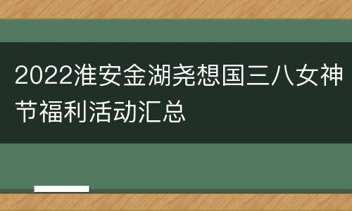 2022淮安金湖尧想国三八女神节福利活动汇总