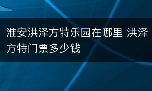 淮安洪泽方特乐园在哪里 洪泽方特门票多少钱