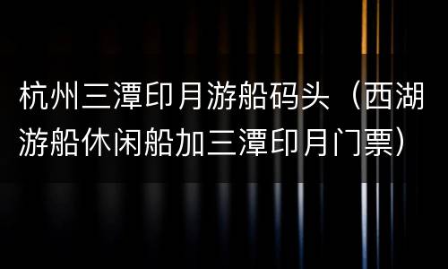 杭州三潭印月游船码头（西湖游船休闲船加三潭印月门票）