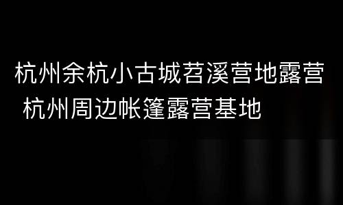 杭州余杭小古城苕溪营地露营 杭州周边帐篷露营基地