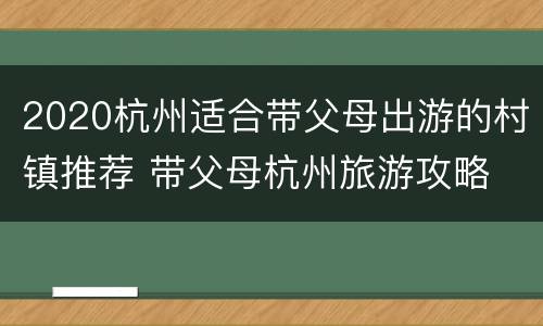 2020杭州适合带父母出游的村镇推荐 带父母杭州旅游攻略