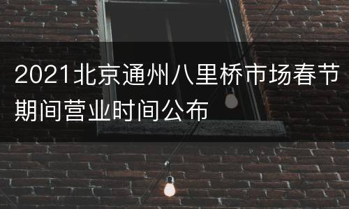 2021北京通州八里桥市场春节期间营业时间公布