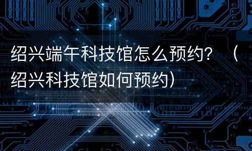 绍兴端午科技馆怎么预约？（绍兴科技馆如何预约）