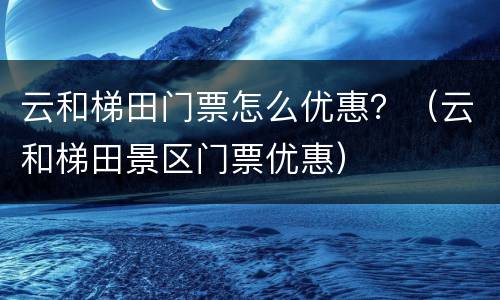 云和梯田门票怎么优惠？（云和梯田景区门票优惠）