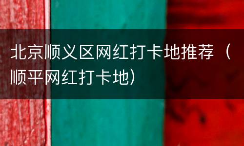 北京顺义区网红打卡地推荐（顺平网红打卡地）