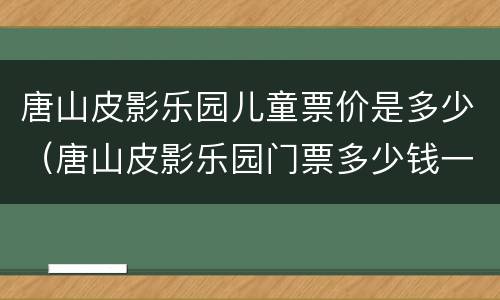 唐山皮影乐园儿童票价是多少（唐山皮影乐园门票多少钱一位）