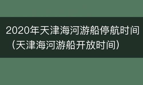 2020年天津海河游船停航时间（天津海河游船开放时间）
