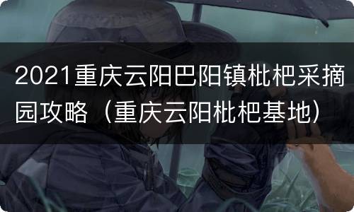2021重庆云阳巴阳镇枇杷采摘园攻略（重庆云阳枇杷基地）
