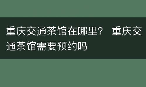 重庆交通茶馆在哪里？ 重庆交通茶馆需要预约吗