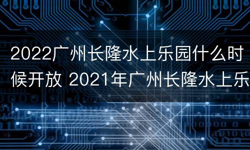 2022广州长隆水上乐园什么时候开放 2021年广州长隆水上乐园几月份开