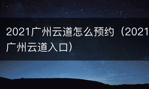 2021广州云道怎么预约（2021广州云道入口）