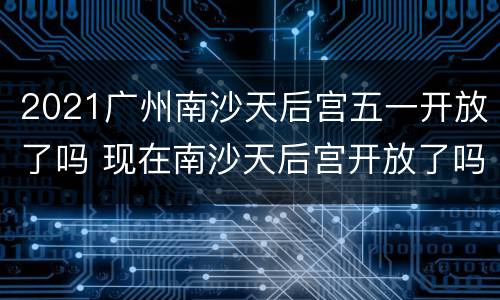 2021广州南沙天后宫五一开放了吗 现在南沙天后宫开放了吗