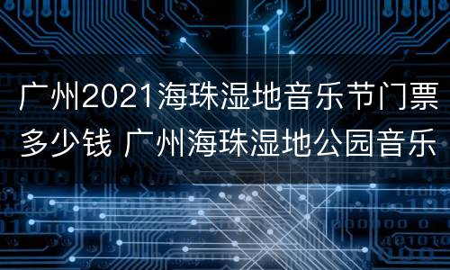 广州2021海珠湿地音乐节门票多少钱 广州海珠湿地公园音乐节